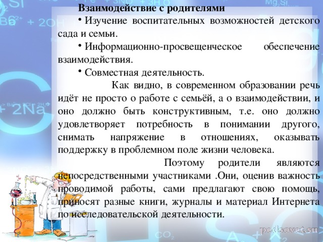 Взаимодействие с родителями   Изучение воспитательных возможностей детского сада и семьи.   Информационно-просвещенческое обеспечение взаимодействия.   Совместная деятельность.           Как видно, в современном образовании речь идёт не просто о работе с семьёй, а о взаимодействии, и оно должно быть конструктивным, т.е. оно должно удовлетворяет потребность в понимании другого, снимать напряжение в отношениях, оказывать поддержку в проблемном поле жизни человека.                  Поэтому родители  являются непосредственными участниками .Они, оценив важность проводимой работы, сами предлагают свою помощь, приносят разные книги, журналы и материал Интернета по исследовательской деятельности.      