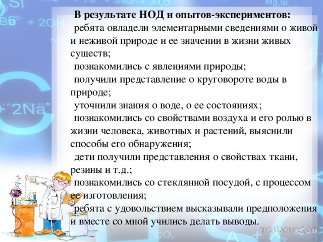 В результате НОД и опытов-экспериментов: ребята овладели элементарными сведениями о живой и неживой природе и ее значении в жизни живых существ; познакомились с явлениями природы; получили представление о круговороте воды в природе; уточнили знания о воде, о ее состояниях; познакомились со свойствами воздуха и его ролью в жизни человека, животных и растений, выяснили способы его обнаружения; дети получили представления о свойствах ткани, резины и т.д.; познакомились со стеклянной посудой, с процессом ее изготовления; ребята с удовольствием высказывали предположения и вместе со мной учились делать выводы.