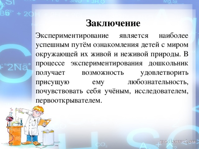 Заключение Экспериментирование является наиболее успешным путём ознакомления детей с миром окружающей их живой и неживой природы. В процессе экспериментирования дошкольник получает возможность удовлетворить присущую ему любознательность, почувствовать себя учёным, исследователем, первооткрывателем.