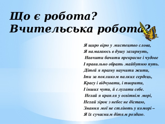 Що є робота? Вчительська робота? Я щиро вірю у мистецтво слова, Я намагаюсь в душу зазирнуть,  Навчити бачити прекрасне і чудове І правильно обрать майбутню путь. Дітей я прагну научити жити, Іти за покликом палких сердець, Красу і відчувати, і творити, І інших чути, й слухати себе.  Нехай я крапля у освітнім морі, Нехай зірок з небес не дістаю, Знання мої не стліють у коморі – Я їх сучасним дітям роздаю .