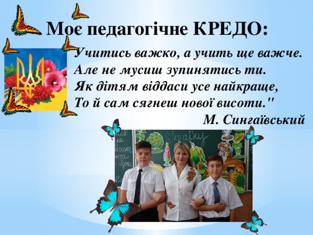 Моє педагогічне КРЕДО: Учитись важко, а учить ще важче.  Але не мусиш зупинятись ти.  Як дітям віддаси усе найкраще,   То й сам сягнеш нової висоти.