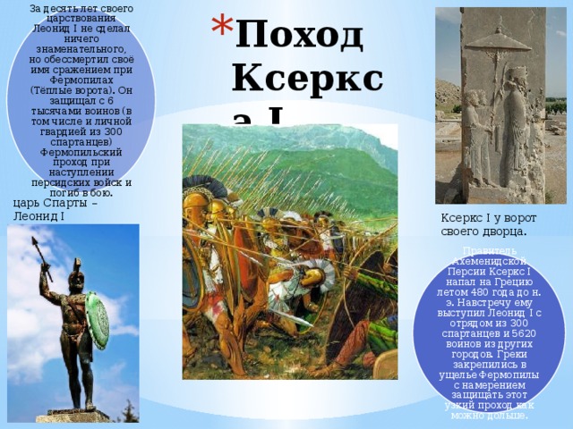 За десять лет своего царствования Леонид I не сделал ничего знаменательного, но обессмертил своё имя сражением при Фермопилах (Тёплые ворота). Он защищал с 6 тысячами воинов (в том числе и личной гвардией из 300 спартанцев) Фермопильский проход при наступлении персидских войск и погиб в бою. Поход Ксеркса I   царь Спарты – Леонид I Ксеркс I у ворот своего дворца. Правитель Ахеменидской Персии Ксеркс I напал на Грецию летом 480 года до н. э. Навстречу ему выступил Леонид I с отрядом из 300 спартанцев и 5620 воинов из других городов. Греки закрепились в ущелье Фермопилы с намерением защищать этот узкий проход как можно дольше.