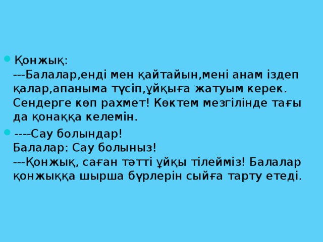 Қонжық:  ---Балалар,енді мен қайтайын,мені анам іздеп қалар,апаныма түсіп,ұйқыға жатуым керек. Сендерге көп рахмет! Көктем мезгілінде тағы да қонаққа келемін. ----Сау болындар!  Балалар: Сау болыныз!  ---Қонжық, саған тәтті ұйқы тілейміз! Балалар қонжыққа шырша бүрлерін сыйға тарту етеді.