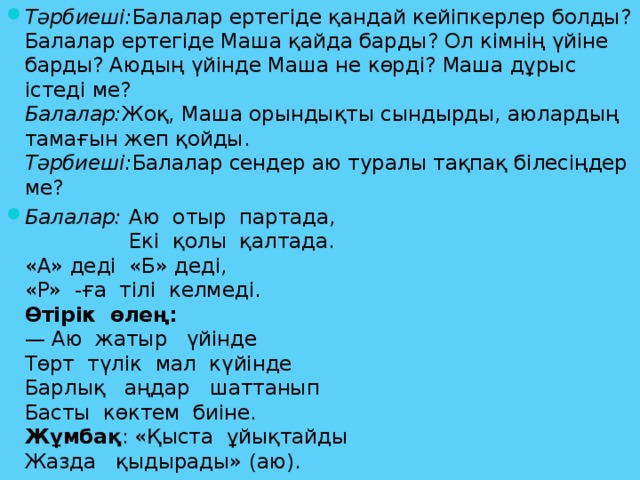 Тәрбиеші: Балалар ертегіде қандай кейіпкерлер болды? Балалар ертегіде Маша қайда барды? Ол кімнің үйіне барды? Аюдың үйінде Маша не көрді? Маша дұрыс істеді ме?  Балалар: Жоқ, Маша орындықты сындырды, аюлардың тамағын жеп қойды.  Тәрбиеші: Балалар сендер аю туралы тақпақ білесіңдер ме? Балалар:  Аю  отыр  партада,   Екі  қолы  қалтада.  «А» деді  «Б» деді,  «Р»  -ға  тілі  келмеді.  Өтірік  өлең:  — Аю  жатыр   үйінде  Төрт  түлік  мал  күйінде  Барлық   аңдар   шаттанып  Басты  көктем  биіне.  Жұмбақ : «Қыста  ұйықтайды  Жазда   қыдырады» (аю).