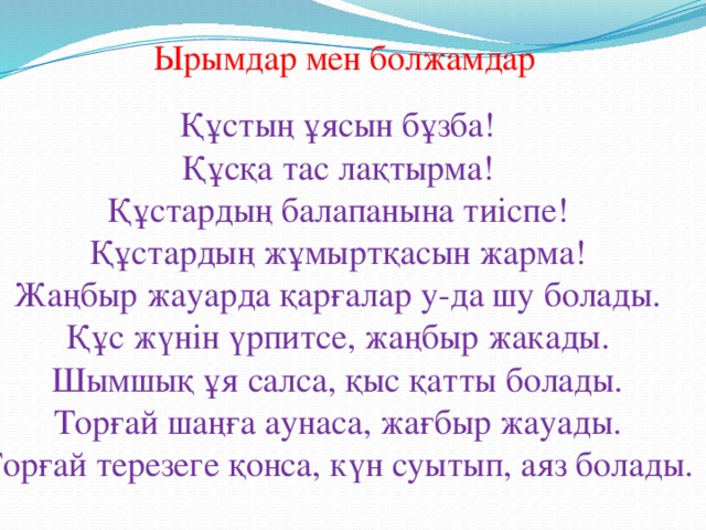 Ырымдар мен болжамдар Құстың ұясын бұзба! Құсқа тас лақтырма! Құстардың балапанына тиіспе! Құстардың жұмыртқасын жарма! Жаңбыр жауарда қарғалар у-да шу болады. Құс жүнін үрпитсе, жаңбыр жакады. Шымшық ұя салса, қыс қатты болады. Торғай шаңға аунаса, жағбыр жауады. Торғай терезеге қонса, күн суытып, аяз болады.