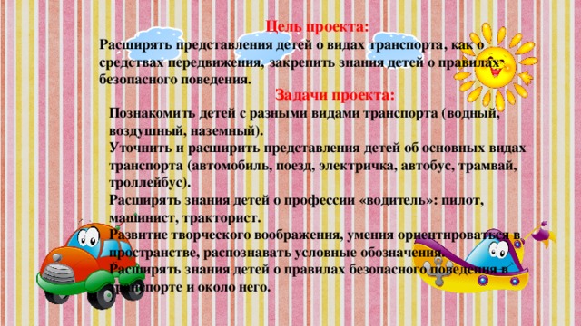 Цель проекта: Расширять представления детей о видах транспорта, как о средствах передвижения,  закрепить знания детей о правилах безопасного поведения.  Задачи проекта: Познакомить детей с разными видами транспорта (водный, воздушный, наземный).  Уточнить и расширить представления детей об основных видах транспорта (автомобиль, поезд, электричка, автобус, трамвай, троллейбус).  Расширять знания детей о профессии «водитель»: пилот, машинист, тракторист.  Развитие творческого воображения, умения ориентироваться в пространстве, распознавать условные обозначения.  Расширять знания детей о правилах безопасного поведения в транспорте и около него.