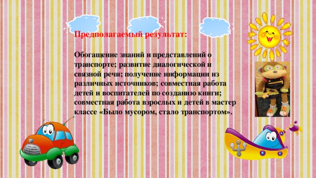 Предполагаемый результат:  Обогащение знаний и представлений о транспорте; развитие диалогической и связной речи; получение информации из различных источников; совместная работа детей и воспитателей по созданию книги; совместная работа взрослых и детей в мастер классе «Было мусором, стало транспортом».