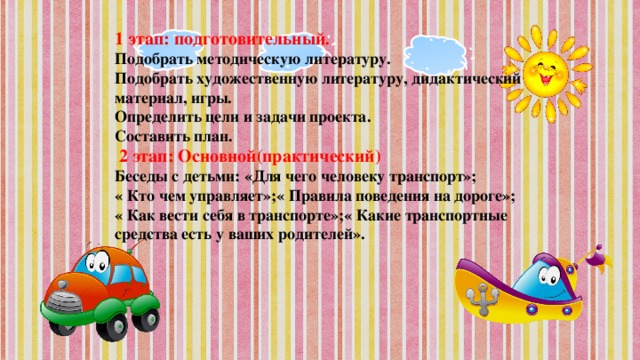 1 этап: подготовительный . Подобрать методическую литературу. Подобрать художественную литературу, дидактический материал, игры. Определить цели и задачи проекта. Составить план.   2 этап: Основной(практический) Беседы с детьми: «Для чего человеку транспорт»; « Кто чем управляет»;« Правила поведения на дороге»; « Как вести себя в транспорте»;« Какие транспортные средства есть у ваших родителей».