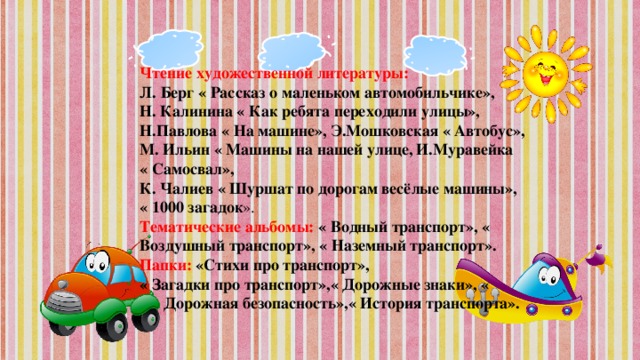 Чтение художественной литературы: Л. Берг « Рассказ о маленьком автомобильчике», Н. Калинина « Как ребята переходили улицы», Н.Павлова « На машине»,  Э.Мошковская « Автобус», М. Ильин « Машины на нашей улице,  И.Муравейка « Самосвал»,  К. Чалиев « Шуршат по дорогам весёлые машины», « 1000 загадок ». Тематические альбомы: « Водный транспорт», « Воздушный транспорт», « Наземный транспорт». Папки: «Стихи про транспорт», « Загадки про транспорт»,« Дорожные знаки», « Дорожная безопасность»,« История транспорта».