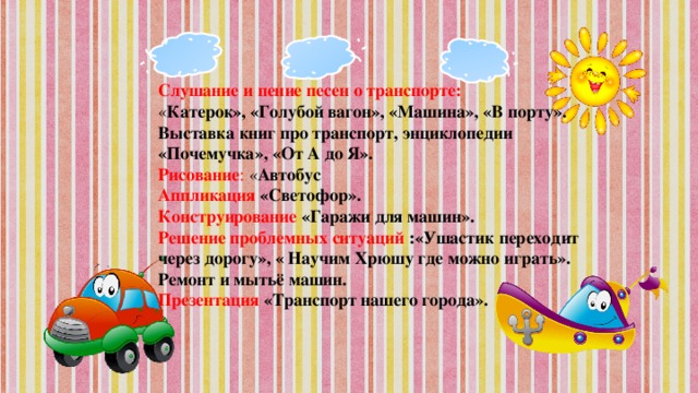 Слушание и пение песен о транспорте: « Катерок», «Голубой вагон», «Машина», «В порту». Выставка книг про транспорт, энциклопедии «Почемучка», «От А до Я». Рисование : « Автобус Аппликация  «Светофор». Конструирование  «Гаражи для машин». Решение проблемных ситуаций :«Ушастик переходит через дорогу», « Научим Хрюшу где можно играть». Ремонт и мытьё машин. Презентация «Транспорт нашего города».