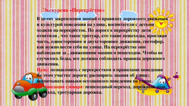 Экскурсия «Перекрёсток» В целях закрепления знаний о правилах дорожного движения и культурой поведения на улице, воспитатели с детьми ходили на перекрёсток. По дороге к перекрёстку дети отметили , что такое тротуар, кто такие пешеходы, проезжая часть, одностороннее и двухстороннее движения, светофор, как нужно вести себя на улице. На перекрёстке они наблюдали за , движениями машин и пешеходов. Чтобы не случилось беды, все должны соблюдать правила дорожного движения.  Цель: познакомить с перекрестком и правилами поведения на этом участке дороги; расширить знания об улице; воспитывать навыки осознанного поведения на улице.  Активизация словаря: пешеходный переход, дорожный знак, пешеход, тротуарная дорожка.