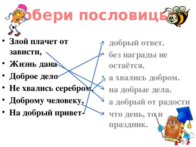 Собери пословицы! Злой плачет от зависти, Жизнь дана Доброе дело Не хвались серебром, Доброму человеку, На добрый привет- добрый ответ. без награды не остаётся. а хвались добром. на добрые дела. а добрый от радости что день, то и праздник.