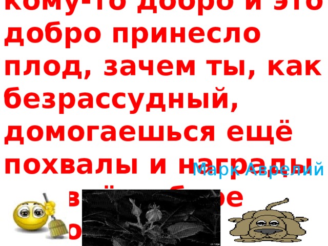 «Когда ты сделал, кому-то добро и это добро принесло плод, зачем ты, как безрассудный, домогаешься ещё похвалы и награды за своё доброе дело?»   Марк Аврелий