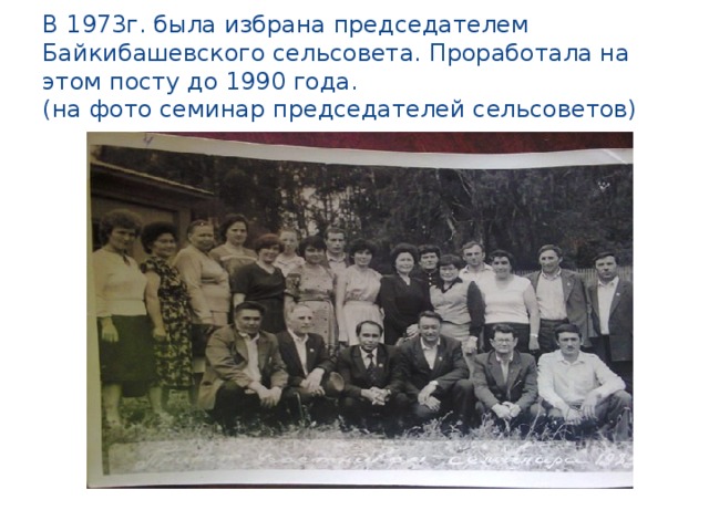 В 1973г. была избрана председателем Байкибашевского сельсовета. Проработала на этом посту до 1990 года.  (на фото семинар председателей сельсоветов)
