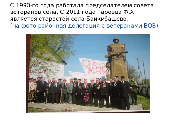 С 1990-го года работала председателем совета ветеранов села. С 2011 года Гареева Ф.Х. является старостой села Байкибашево.  (на фото районная делегация с ветеранами ВОВ)