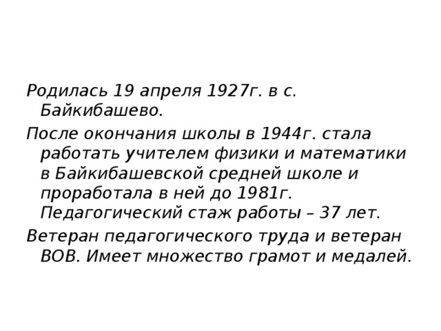 Родилась 19 апреля 1927г. в с. Байкибашево. После окончания школы в 1944г. стала работать учителем физики и математики в Байкибашевской средней школе и проработала в ней до 1981г. Педагогический стаж работы – 37 лет. Ветеран педагогического труда и ветеран ВОВ. Имеет множество грамот и медалей.