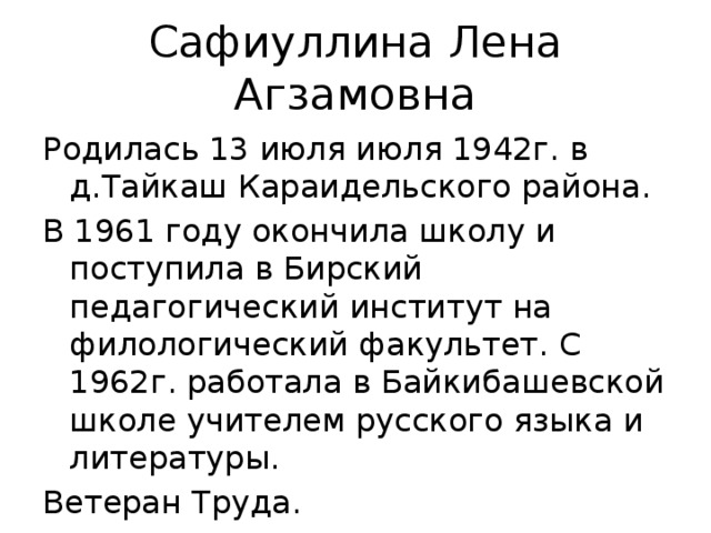 Сафиуллина Лена Агзамовна Родилась 13 июля июля 1942г. в д.Тайкаш Караидельского района. В 1961 году окончила школу и поступила в Бирский педагогический институт на филологический факультет. С 1962г. работала в Байкибашевской школе учителем русского языка и литературы. Ветеран Труда.