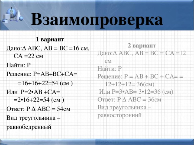 Взаимопроверка 1 вариант 2 вариан т Дано:Δ АВС, АВ = ВС =16 см, СА =22 см Дано:Δ АВС, АВ = ВС = СА =12 см Найти: Р Найти: Р Решение: Р = АВ + ВС + СА= = 12+12+12= 36(см) Решение: Р=АВ+ВС+СА=  =16+16+22=54 (см )  Или Р=3•АВ= 3•12=36 (см) Или Р=2•АВ +СА= =2•16+22=54 (см ) Ответ: Р Δ АВС = 36см Вид треугольника – Ответ: Р Δ АВС = 54см равносторонний Вид треугольника – равнобедренный