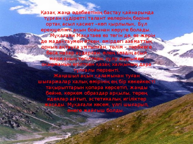 Қазақ жаңа әдебиетінің бастау қайнарында тұрған құдіретті талант иелерінің бәріне ортақ асыл қасиет –көп қырлылық. Бұл ерекшелікті ақын бойынан көруге болады.  Мұқағали Мақатаев өз тегін де, өз жерін де мадақтаумен өткен, өмірдегі азаматтық орнын ақтауға ұмтылған, тәлім – тәрбиеге баса назар аударған, өлең сөздің асыл маржанын төгілткен, сұлу жырымен оқырманын егілткен қазақ халқының дара тұлғалы перзенті. Жаңашыл ақын қаламынан туған шығармалар халық өмірінің ең бір көкейкесті тақырыптарын қопара көрсетіп, жанды бейне, көркем образдар арқылы, терең идеялар айтып, эстетикалық игіліктер жасады. Мұқағали көсем, үлгі шығарып, өнеге жайғыш болды.