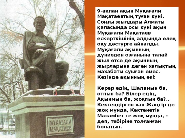 9-ақпан ақын Мұқағали Мақатаевтың туған күні. Соңғы жылдары Алматы қаласында осы күні ақын Мұқағали Мақатаев ескерткішінің алдында өлең оқу дәстүрге айналды. Мұқағали ақынның дүниеден озғанына талай жыл өтсе де ақынның жырларына деген халықтың махабаты суыған емес. Кезінде ақынның өзі:   Көрер едің, Шаламын ба, отпын ба? Білер едің, Ақынмын ба, жоқпын ба?.. Кектендірген хан Жәңгір де жоқ мұнда, Кектенетін Махамбет те жоқ мұнда, - деп, тебіріне толғанған болатын.