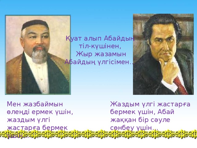 Қуат алып Абайдың тіл-күшінен,  Жыр жазамын Абайдың үлгісімен... ,Сыррға қатысу қ Мен жазбаймын өлеңді ермек үшін, жаздым үлгі жастарға бермек үшін... Жаздым үлгі жастарға бермек үшін, Абай жаққан бір сәуле сөнбеу үшін...