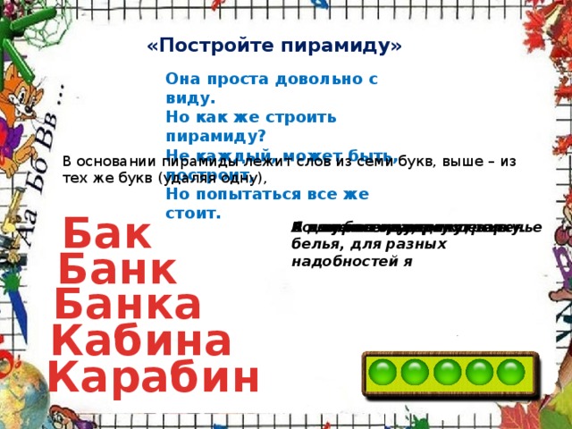 «Постройте пирамиду» Она проста довольно с виду.  Но как же строить пирамиду?  Не каждый, может быть, построит,  Но попытаться все же стоит. В основании пирамиды лежит слов из семи букв, выше – из тех же букв (удаляя одну), Бак А я нужна грузовику. Во мне всегда хранят варенье Я не простое учреждение Я для бензина, для белья, для разных надобностей я А я нужен меткому стрелку. Банк Банка Кабина Карабин