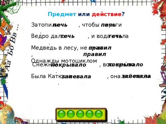 Предмет или действие ? печь Затопили   , чтобы пироги   . печь Ведро дало   , и вода стала   . течь течь Медведь в лесу, не зная   , правил Однажды мотоциклом . правил Снежное   , всю землю . покрывало покрывало запевала Была Катюша   , она всё песни . запевала