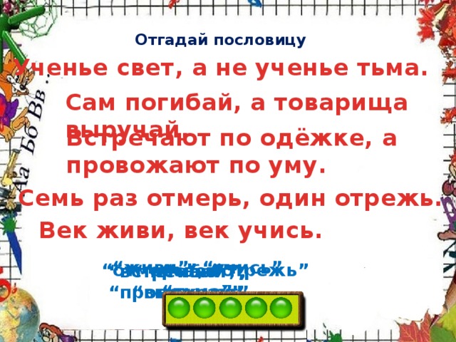 Отгадай пословицу Ученье свет, а не ученье тьма. Сам погибай, а товарища выручай. Встречают по одёжке, а провожают по уму. Семь раз отмерь, один отрежь. Век живи, век учись. “ живи”, “учись” “ отмерь”, “отрежь” “ свет”, “тьма” “ встречают”, “провожают” “ погибай”, “выручай”