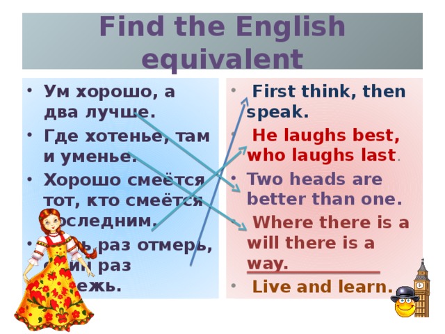 Find the English equivalent Ум хорошо, а два лучше. Где хотенье, там и уменье. Хорошо смеётся тот, кто смеётся последним. Семь раз отмерь, один раз отрежь.  First think, then speak.  He laughs best, who laughs last . Two heads are better than one.  Where there is a will there is a way.  Live and learn.