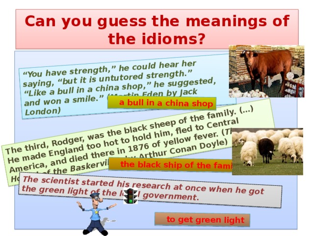The third, Rodger, was the black sheep of the family. (…) He made England too hot to hold him, fled to Central America, and died there in 1876 of yellow fever. ( The Hound of the Baskervilles by Arthur Conan Doyle) “ You have strength,” he could hear her saying, “but it is untutored strength.” “ Like a bull in a china shop,” he suggested, and won a smile.” (Martin Eden by Jack London) The scientist started his research at once when he got the green light of the local government.  a bull in a china shop  the black ship of the family  to get green light Can you guess the meanings of the idioms?