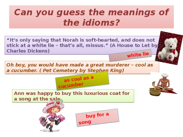 buy for a song  as cool as a cucumber  white lie Can you guess the meanings of the idioms? “ It’s only saying that Norah is soft-hearted, and does not stick at a white lie – that’s all, missus.” (A House to Let by Charles Dickens) Oh boy, you would have made a great murderer – cool as a cucumber. ( Pet Cemetery by Stephen King) Ann was happy to buy this luxurious coat for a song at the sale.