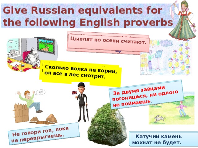 Don’t count your chickens before they are hatched.   Don’t halloo till you are out of the wood. Bring a cow to the hall and she’ll run to the byre.  Between two stools one falls to the ground .   Цыплят по осени считают.   Сколько волка не корми, он все в лес смотрит.   За двумя зайцами погонишься, ни одного не поймаешь .   Не говори гоп, пока не перепрыгнешь.  Give Russian equivalents for the following English proverbs    A rolling stone gathers no moss.  Катучий камень мохнат не будет.