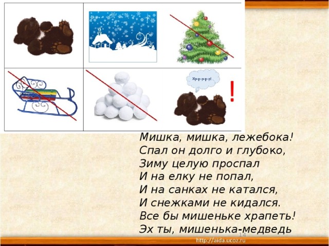 Мишка, мишка, лежебока!  Спал он долго и глубо к о,  Зиму целую проспал  И на елку не попал,  И на санках не катался,  И снежками не кидался.  Все бы мишеньке храпеть!  Эх ты, мишенька-медведь