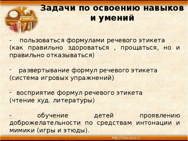 Задачи по освоению навыков и умений   - пользоваться формулами речевого этикета (как правильно здороваться , прощаться, но и правильно отказываться) развертывание формул речевого этикета (система игровых упражнений) восприятие формул речевого этикета (чтение худ. литературы) - обучение детей проявлению доброжелательности по средствам интонации и мимики (игры и этюды).