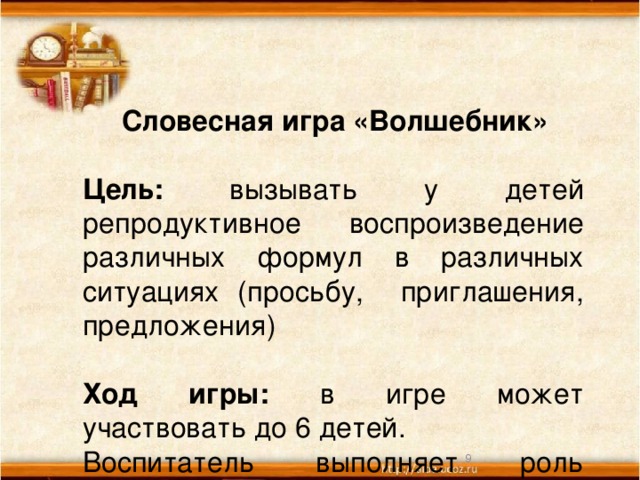 Словесная игра «Волшебник»  Цель: вызывать у детей репродуктивное воспроизведение различных формул в различных ситуациях (просьбу, приглашения, предложения)  Ход игры: в игре может участвовать до 6 детей. Воспитатель выполняет роль волшебника. Педагог называет какую либо формулу приглашения, просьбу и т.д. и кого касается волшебная палочка, тот ребенок повторял за ним предложенные формулы речевого этикета.