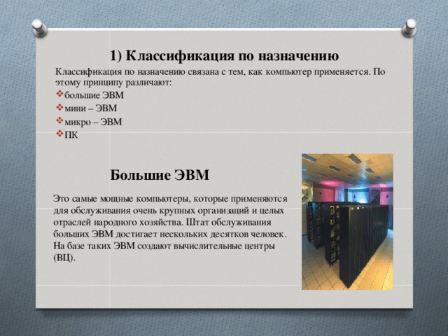 1) Классификация по назначению Классификация по назначению связана с тем, как компьютер применяется. По этому принципу различают: большие ЭВМ мини – ЭВМ микро – ЭВМ ПК Большие ЭВМ Это самые мощные компьютеры, которые применяются для обслуживания очень крупных организаций и целых отраслей народного хозяйства. Штат обслуживания больших ЭВМ достигает нескольких десятков человек. На базе таких ЭВМ создают вычислительные центры (ВЦ).