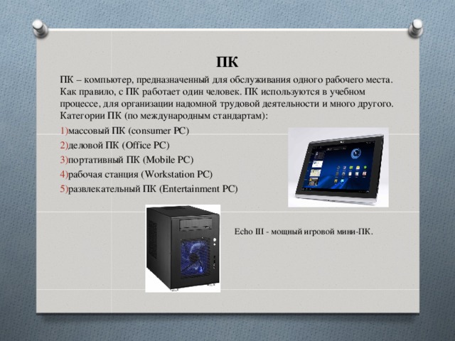 ПК ПК – компьютер, предназначенный для обслуживания одного рабочего места. Как правило, с ПК работает один человек. ПК используются в учебном процессе, для организации надомной трудовой деятельности и много другого. Категории ПК (по международным стандартам): массовый ПК (consumer PC) деловой ПК (Office PC) портативный ПК (Mobile PC) рабочая станция (Workstation PC) развлекательный ПК (Entertainment PC) Echo III - мощный игровой мини-ПК.