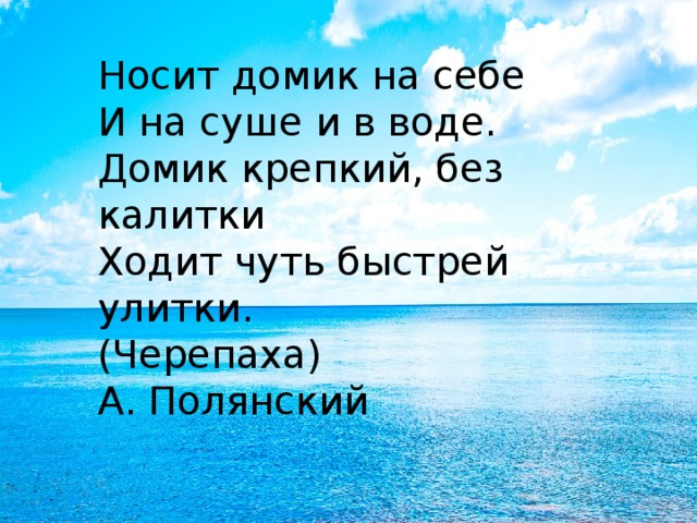 Носит домик на себе  И на суше и в воде.  Домик крепкий, без калитки  Ходит чуть быстрей улитки.  (Черепаха)  А. Полянский