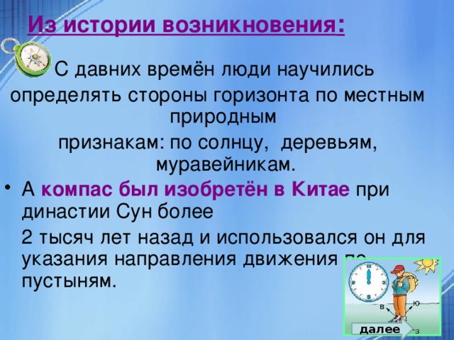 Из истории возникновения : С давних времён люди научились определять стороны горизонта по местным природным признакам: по солнцу, деревьям, муравейникам. А компас был изобретён в Китае при династии Сун более  2 тысяч лет назад и использовался он для указания направления движения по пустыням. далее