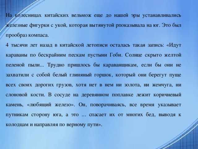 На колесницах китайских вельмож еще до нашей эры устанавливались железные фигурки с укой, которая вытянутой рпоказывала на юг. Это был прообраз компаса. 4 тысячи лет назад в китайской летописи осталась такая запись: «Идут караваны по бескрайним пескам пустыни Гоби. Солнце скрыто желтой пеленой пыли... Трудно пришлось бы караванщикам, если бы они не захватили с собой белый глиняный горшок, который они берегут пуще всех своих дорогих грузов, хотя нет в нем ни золота, ни жемчуга, ни слоновой кости. В сосуде на деревянном поплавке лежит коричневый камень, «любящий железо». Он, поворачиваясь, все время указывает путникам сторону юга, а это ... спасает их от многих бед, выводя к колодцам и направляя по верному пути».