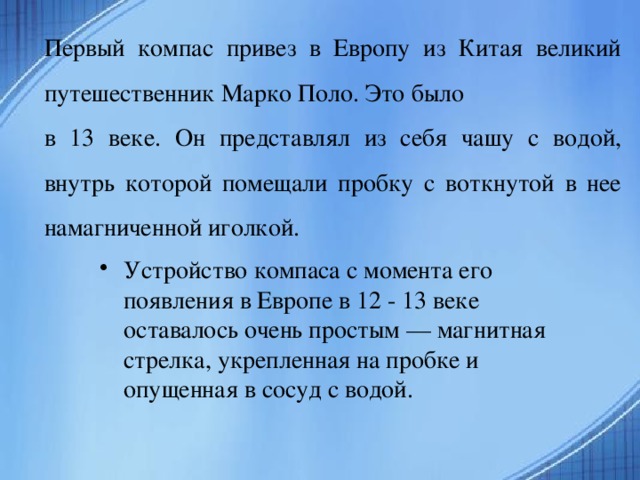 Первый компас привез в Европу из Китая великий путешественник Марко Поло. Это было в 13 веке. Он представлял из себя чашу с водой, внутрь которой помещали пробку с воткнутой в нее намагниченной иголкой.