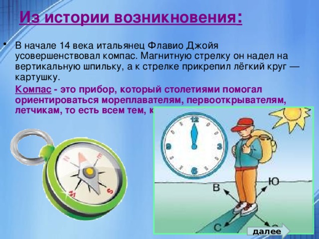 Из истории возникновения : В начале 14 века итальянец Флавио Джойя усовершенствовал компас. Магнитную стрелку он надел на вертикальную шпильку, а к стрелке прикрепил лёгкий круг — картушку.  Компас - это прибор, который столетиями помогал ориентироваться мореплавателям, первооткрывателям, летчикам, то есть всем тем, кто передвигался по планете.  далее