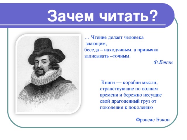 Зачем читать? … Чтение делает человека  знающим, беседа – находчивым, а привычка записывать –точным.   Ф.Бэкон  Книги — корабли мысли, странствующие по волнам времени и бережно несущие свой драгоценный груз от поколения к поколению Фрэнсис Бэкон