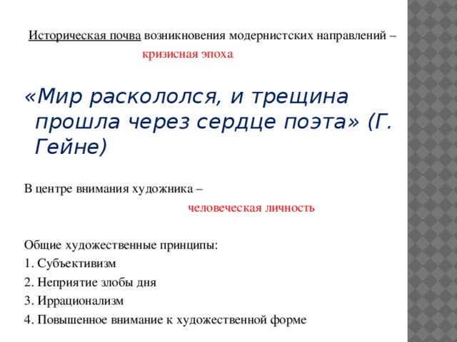 Историческая почва возникновения модернистских направлений –  кризисная эпоха «Мир раскололся, и трещина прошла через сердце поэта» (Г. Гейне) В центре внимания художника –  человеческая личность Общие художественные принципы: 1. Субъективизм 2. Неприятие злобы дня 3. Иррационализм 4. Повышенное внимание к художественной форме