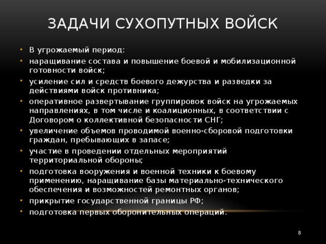 Задачи Сухопутных войск   В угрожаемый период: наращивание состава и повышение боевой и мобилизационной готовности войск; усиление сил и средств боевого дежурства и разведки за действиями войск противника; оперативное развертывание группировок войск на угрожаемых направлениях, в том числе и коалиционных, в соответствии с Договором о коллективной безопасности СНГ; увеличение объемов проводимой военно-сборовой подготовки граждан, пребывающих в запасе; участие в проведении отдельных мероприятий территориальной обороны; подготовка вооружения и военной техники к боевому применению, наращивание базы материально-технического обеспечения и возможностей ремонтных органов; прикрытие государственной границы РФ; подготовка первых оборонительных операций.