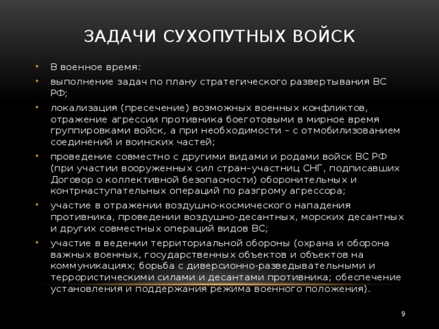 Задачи Сухопутных войск   В военное время: выполнение задач по плану стратегического развертывания ВС РФ; локализация (пресечение) возможных военных конфликтов, отражение агрессии противника боеготовыми в мирное время группировками войск, а при необходимости – с отмобилизованием соединений и воинских частей; проведение совместно с другими видами и родами войск ВС РФ (при участии вооруженных сил стран–участниц СНГ, подписавших Договор о коллективной безопасности) оборонительных и контрнаступательных операций по разгрому агрессора; участие в отражении воздушно-космического нападения противника, проведении воздушно-десантных, морских десантных и других совместных операций видов ВС; участие в ведении территориальной обороны (охрана и оборона важных военных, государственных объектов и объектов на коммуникациях; борьба с диверсионно-разведывательными и террористическими силами и десантами противника; обеспечение установления и поддержания режима военного положения).