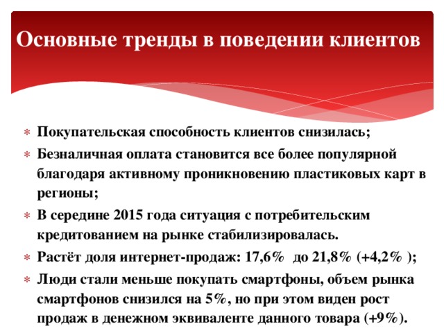 Основные тренды в поведении клиентов Покупательская способность клиентов снизилась; Безналичная оплата становится все более популярной благодаря активному проникновению пластиковых карт в регионы; В середине 2015 года ситуация с потребительским кредитованием на рынке стабилизировалась. Растёт доля интернет-продаж: 17,6% до 21,8% (+4,2% ); Люди стали меньше покупать смартфоны, объем рынка смартфонов снизился на 5%, но при этом виден рост продаж в денежном эквиваленте данного товара (+9%).