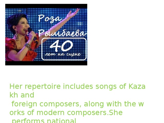 Her repertoire includes songs of Kazakh and   foreign composers, along with the works of modern composers.She  performs national   songs in a peculiar interpretation.