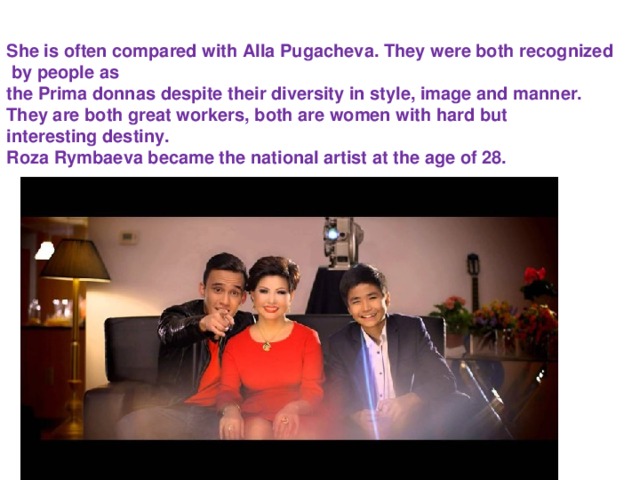 She is often compared with Alla Pugacheva. They were both recognized   by people as the Prima donnas despite their diversity in style, image and manner.  They are both great workers, both are women with hard but  interesting destiny. Roza Rymbaeva became the national artist at the age of 28.