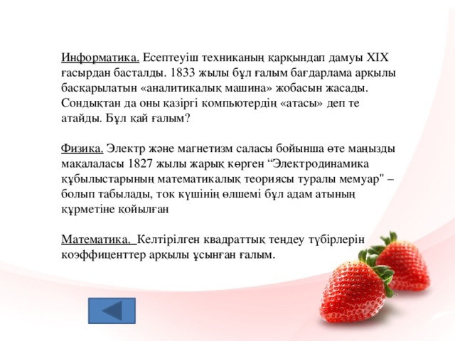 Информатика. Есептеуіш техниканың қарқындап дамуы ХІХ ғасырдан басталды. 1833 жылы бұл ғалым бағдарлама арқылы басқарылатын «аналитикалық машина» жобасын жасады. Сондықтан да оны қазіргі компьютердің «атасы» деп те атайды. Бұл қай ғалым? Физика. Электр және магнетизм саласы бойынша өте маңызды мақалаласы 1827 жылы жарық көрген “Электродинамика құбылыстарының математикалық теориясы туралы мемуар